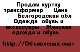 Продам куртку трансформер   › Цена ­ 3 000 - Белгородская обл. Одежда, обувь и аксессуары » Женская одежда и обувь   